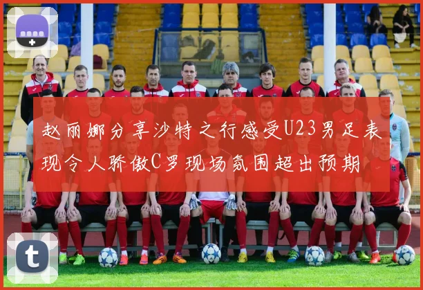 赵丽娜分享沙特之行感受U23男足表现令人骄傲C罗现场氛围超出预期