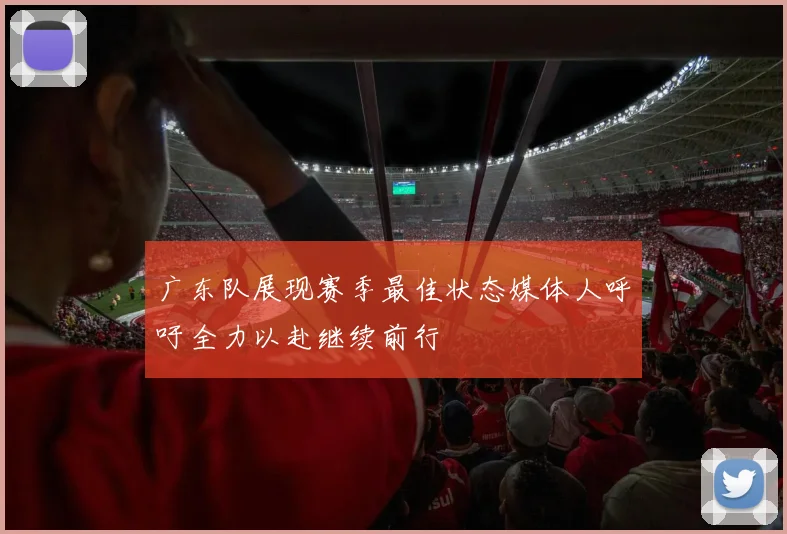 广东队展现赛季最佳状态媒体人呼吁全力以赴继续前行