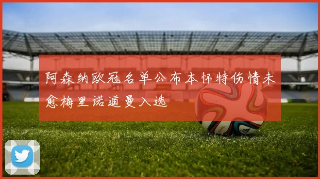 阿森纳欧冠名单公布本怀特伤情未愈梅里诺道曼入选