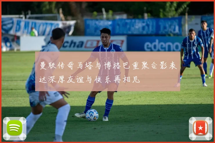 曼联传奇马塔与博格巴重聚合影表达深厚友谊与快乐再相见