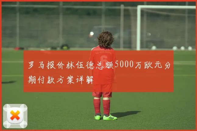 罗马报价林伍德总额5000万欧元分期付款方案详解