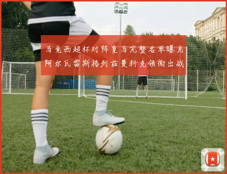 马竞西超杯对阵皇马完整名单曝光阿尔瓦雷斯格列兹曼科克领衔出战