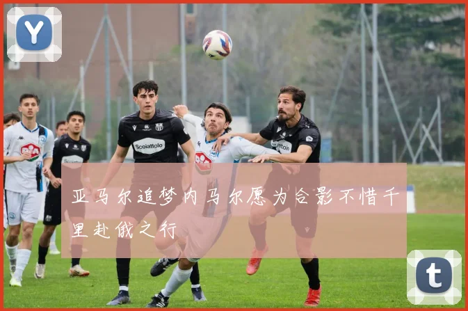 亚马尔追梦内马尔愿为合影不惜千里赴俄之行