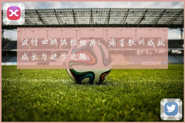 波特回顾执教经历：痛苦教训成就成长与进步之路