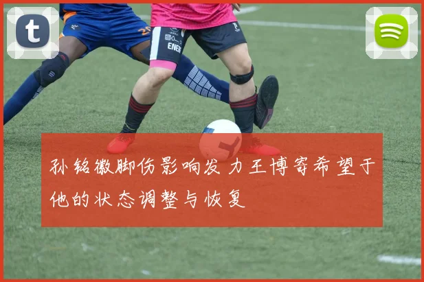 孙铭徽脚伤影响发力王博寄希望于他的状态调整与恢复