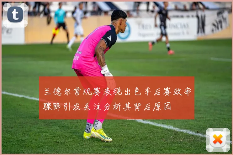 兰德尔常规赛表现出色季后赛效率骤降引发关注分析其背后原因