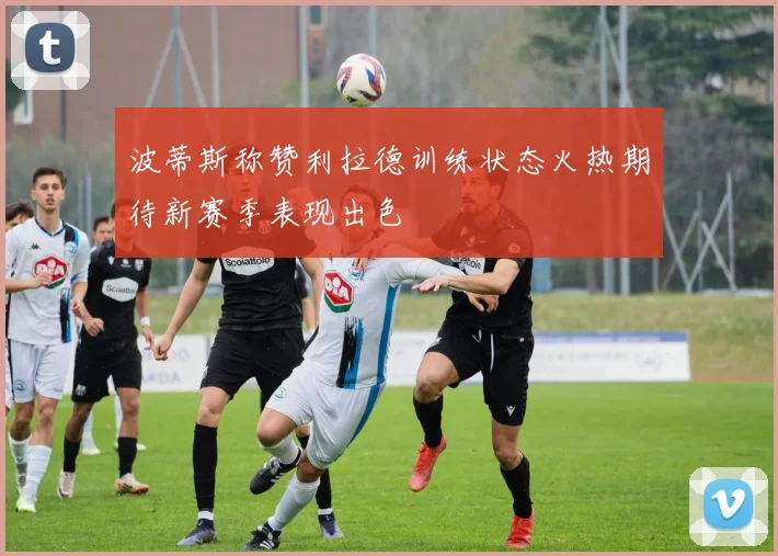 波蒂斯称赞利拉德训练状态火热期待新赛季表现出色
