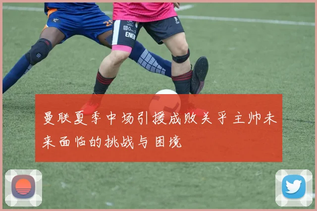 曼联夏季中场引援成败关乎主帅未来面临的挑战与困境