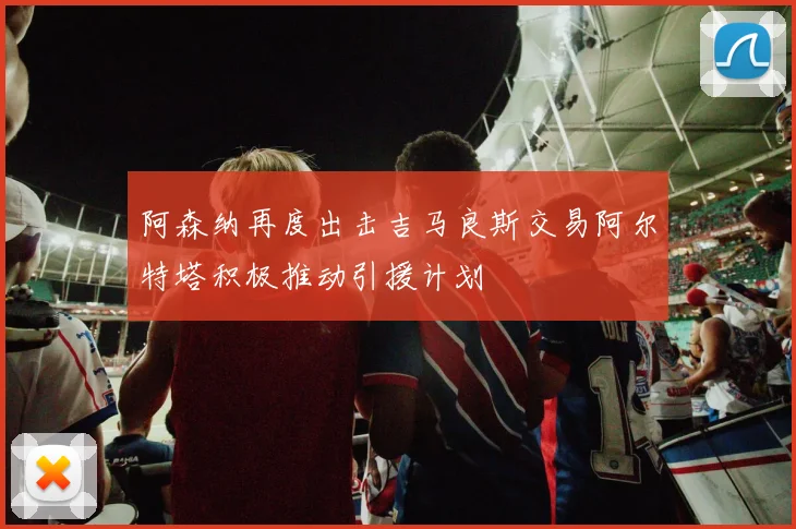 阿森纳再度出击吉马良斯交易阿尔特塔积极推动引援计划