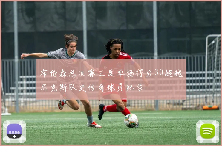 布伦森总决赛三度单场得分30超越尼克斯队史传奇球员纪录