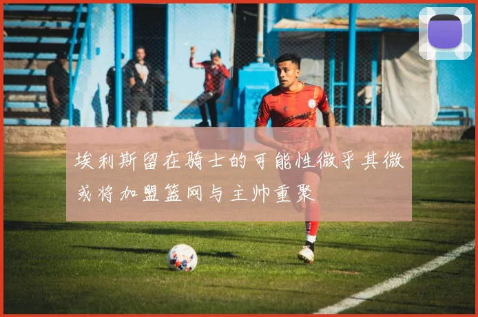 埃利斯留在骑士的可能性微乎其微或将加盟篮网与主帅重聚