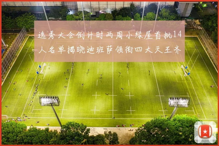 选秀大会倒计时两周小绿屋首批14人名单揭晓迪班萨领衔四大天王齐聚
