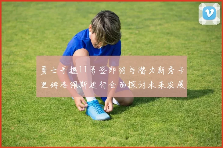 勇士手握11号签即将与潜力新秀卡里姆洛佩斯进行会面探讨未来发展
