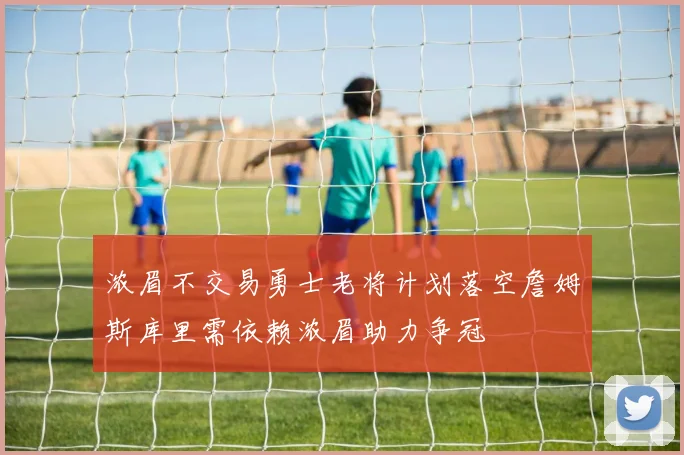 浓眉不交易勇士老将计划落空詹姆斯库里需依赖浓眉助力争冠