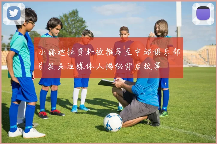 小赫迪拉资料被推荐至中超俱乐部引发关注媒体人揭秘背后故事