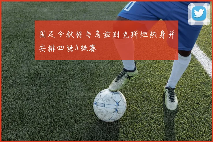 国足今秋将与乌兹别克斯坦热身并安排四场A级赛