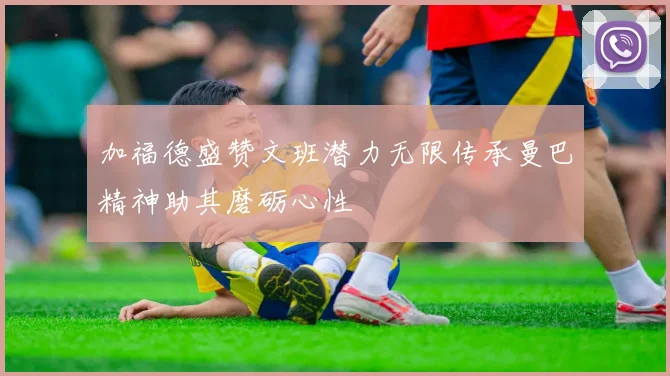加福德盛赞文班潜力无限传承曼巴精神助其磨砺心性