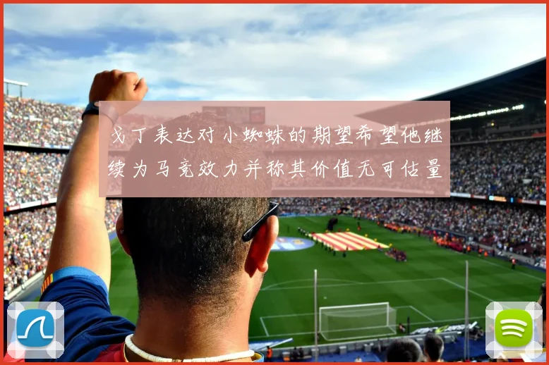 戈丁表达对小蜘蛛的期望希望他继续为马竞效力并称其价值无可估量