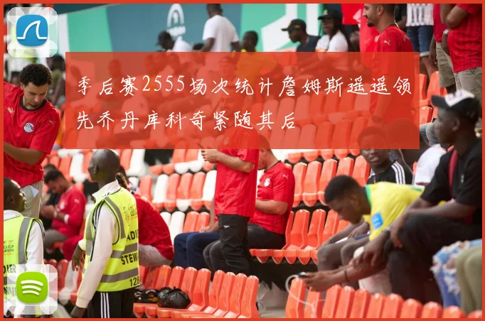 季后赛2555场次统计詹姆斯遥遥领先乔丹库科奇紧随其后