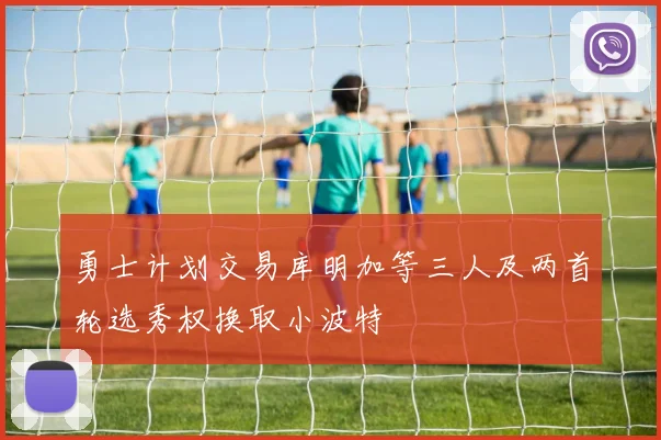 勇士计划交易库明加等三人及两首轮选秀权换取小波特