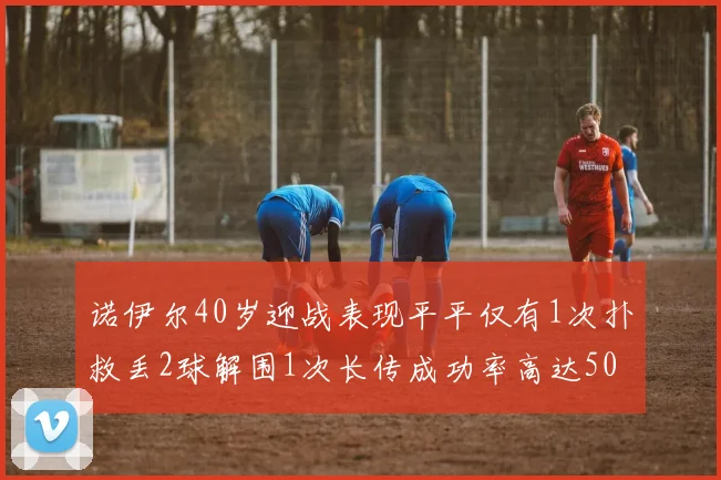 诺伊尔40岁迎战表现平平仅有1次扑救丢2球解围1次长传成功率高达50