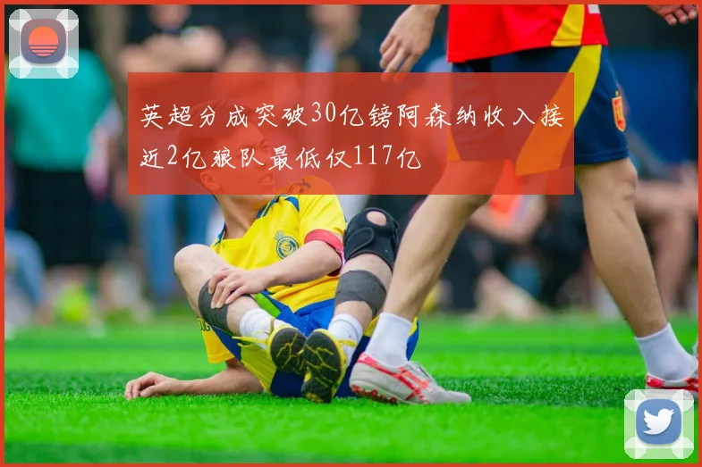 英超分成突破30亿镑阿森纳收入接近2亿狼队最低仅117亿