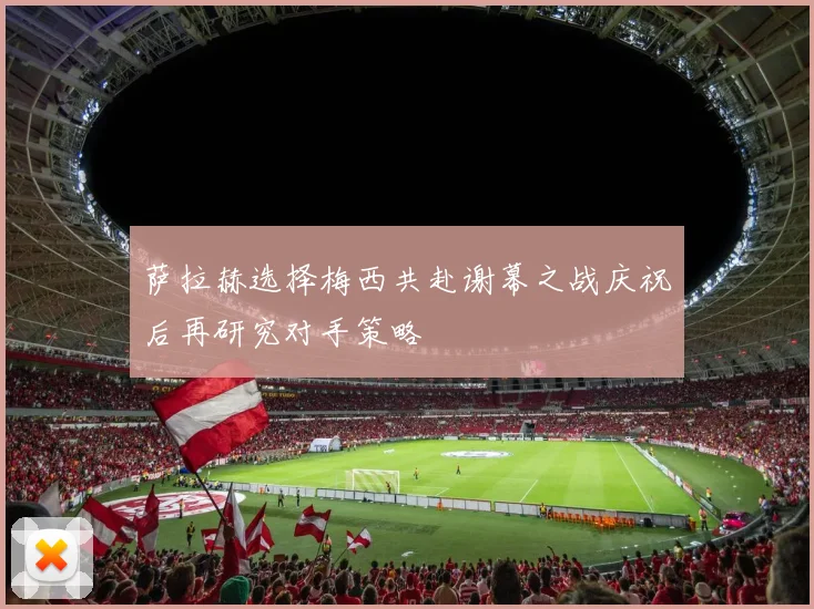 萨拉赫选择梅西共赴谢幕之战庆祝后再研究对手策略
