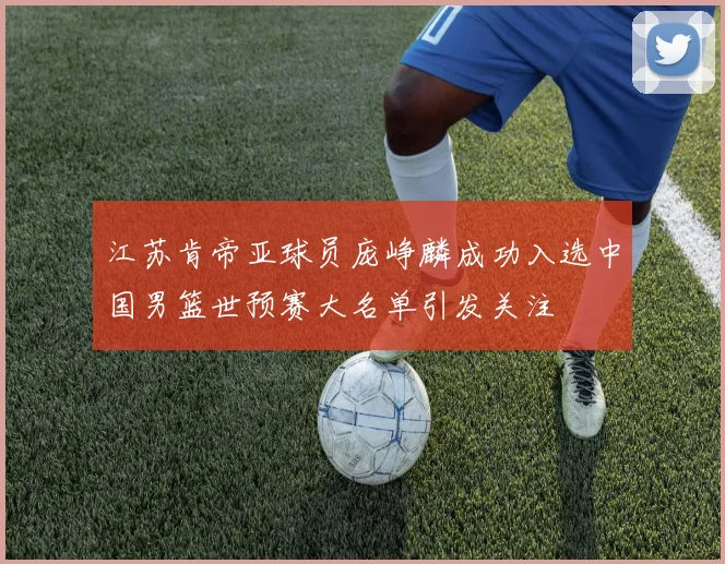 江苏肯帝亚球员庞峥麟成功入选中国男篮世预赛大名单引发关注